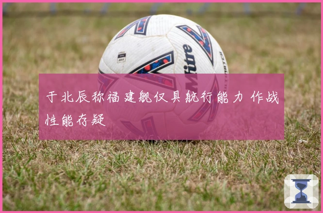 于北辰称福建舰仅具航行能力 作战性能存疑