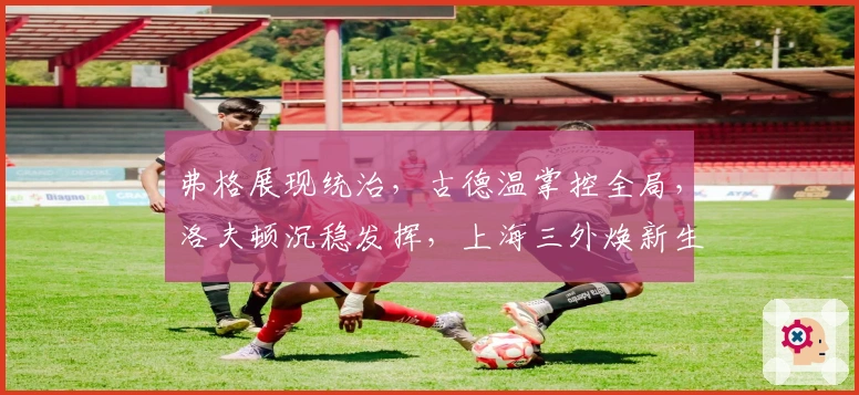 弗格展现统治，古德温掌控全局，洛夫顿沉稳发挥，上海三外焕新生