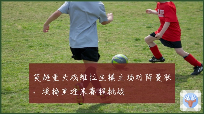 英超重头戏维拉坐镇主场对阵曼联，埃梅里迎来赛程挑战