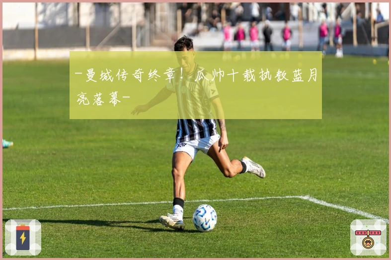 -曼城传奇终章！瓜帅十载执教蓝月亮落幕-