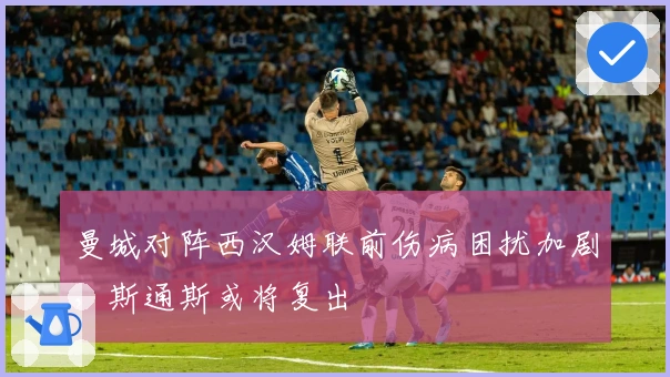 曼城对阵西汉姆联前伤病困扰加剧，斯通斯或将复出