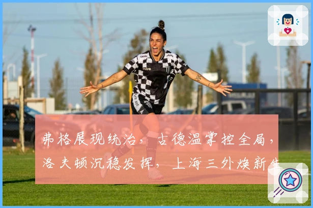 弗格展现统治，古德温掌控全局，洛夫顿沉稳发挥，上海三外焕新生